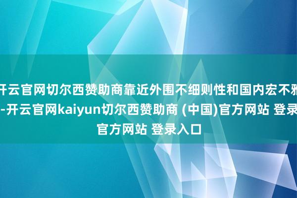 开云官网切尔西赞助商靠近外围不细则性和国内宏不雅压力-开云官网kaiyun切尔西赞助商 (中国)官方网站 登录入口