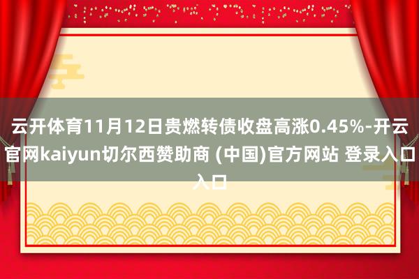 云开体育11月12日贵燃转债收盘高涨0.45%-开云官网kaiyun切尔西赞助商 (中国)官方网站 登录入口