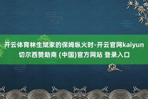 开云体育林生斌家的保姆纵火时-开云官网kaiyun切尔西赞助商 (中国)官方网站 登录入口