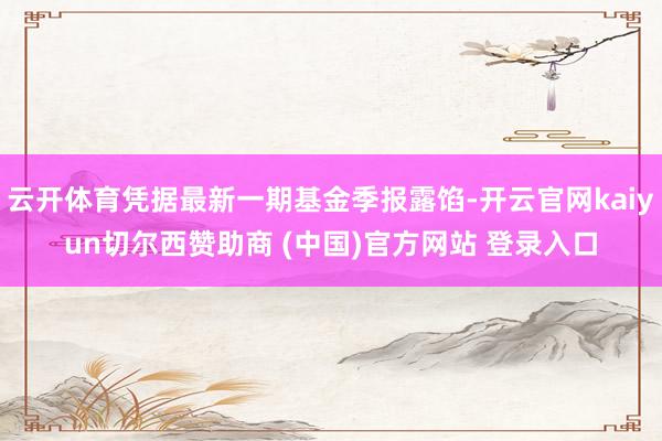 云开体育凭据最新一期基金季报露馅-开云官网kaiyun切尔西赞助商 (中国)官方网站 登录入口