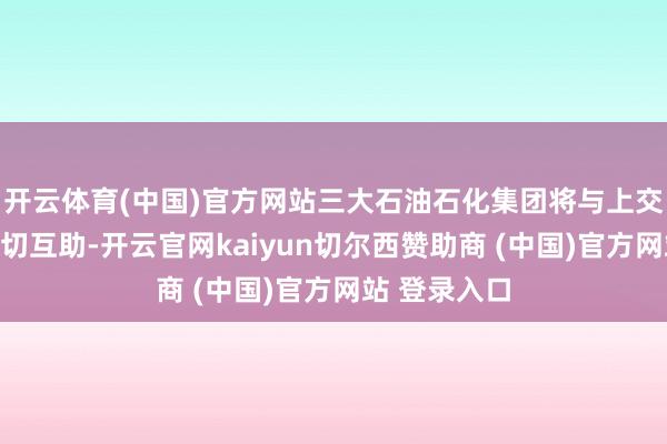 开云体育(中国)官方网站三大石油石化集团将与上交所进一步真切互助-开云官网kaiyun切尔西赞助商 (中国)官方网站 登录入口