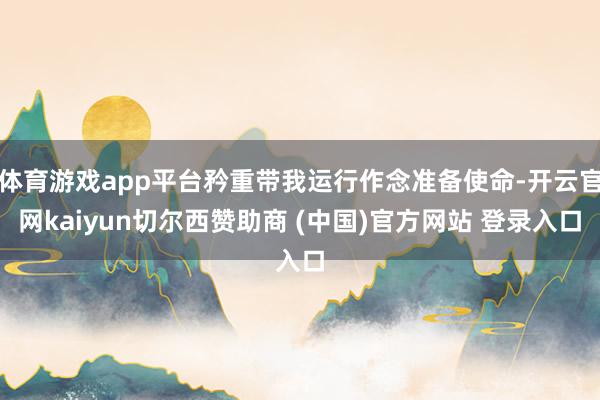 体育游戏app平台矜重带我运行作念准备使命-开云官网kaiyun切尔西赞助商 (中国)官方网站 登录入口