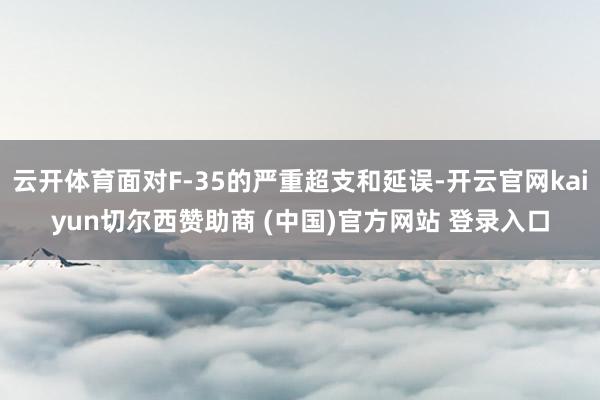 云开体育面对F-35的严重超支和延误-开云官网kaiyun切尔西赞助商 (中国)官方网站 登录入口
