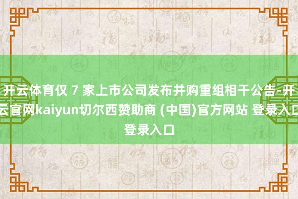 开云体育仅 7 家上市公司发布并购重组相干公告-开云官网kaiyun切尔西赞助商 (中国)官方网站 登录入口