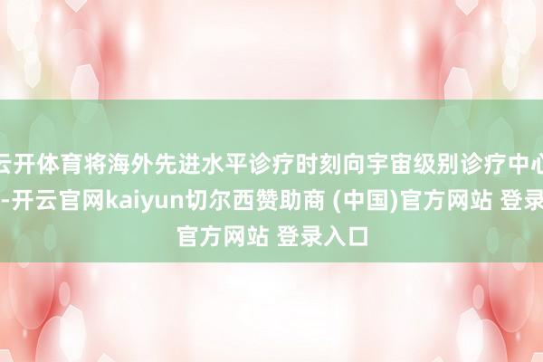 云开体育将海外先进水平诊疗时刻向宇宙级别诊疗中心普及-开云官网kaiyun切尔西赞助商 (中国)官方网站 登录入口