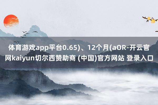 体育游戏app平台0.65)、12个月(aOR-开云官网kaiyun切尔西赞助商 (中国)官方网站 登录入口