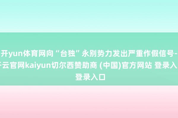 开yun体育网向“台独”永别势力发出严重作假信号-开云官网kaiyun切尔西赞助商 (中国)官方网站 登录入口