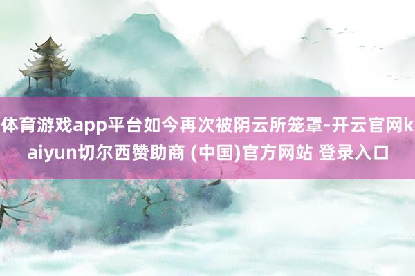 体育游戏app平台如今再次被阴云所笼罩-开云官网kaiyun切尔西赞助商 (中国)官方网站 登录入口