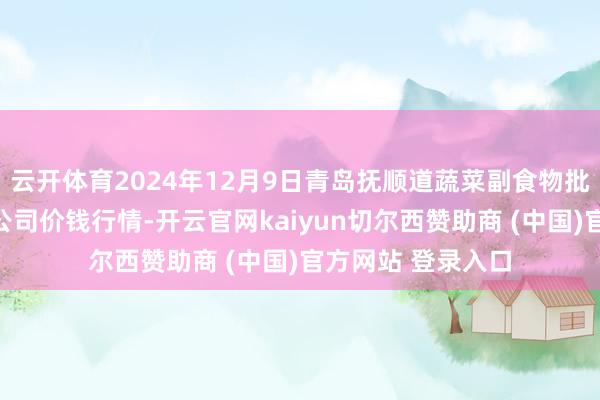 云开体育2024年12月9日青岛抚顺道蔬菜副食物批发市集股份有限公司价钱行情-开云官网kaiyun切尔西赞助商 (中国)官方网站 登录入口