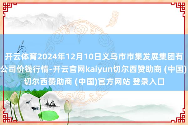 开云体育2024年12月10日义乌市市集发展集团有限公司农批处置分公司价钱行情-开云官网kaiyun切尔西赞助商 (中国)官方网站 登录入口