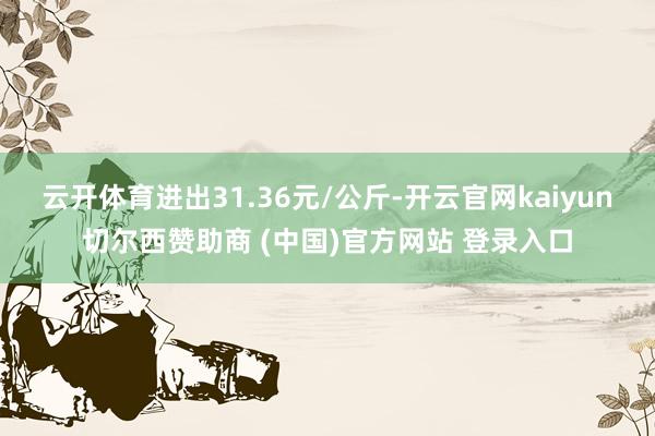 云开体育进出31.36元/公斤-开云官网kaiyun切尔西赞助商 (中国)官方网站 登录入口