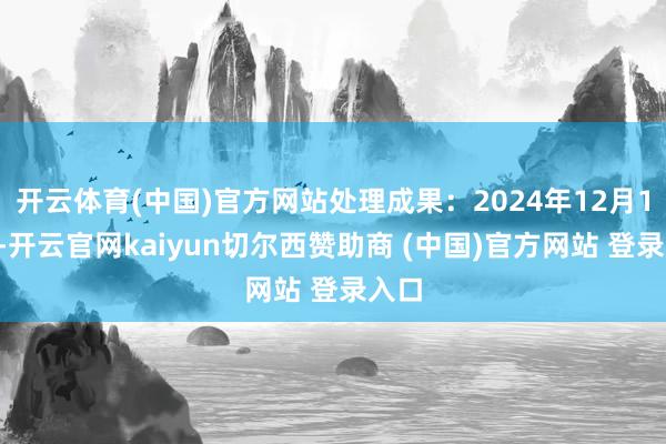 开云体育(中国)官方网站处理成果:2024年12月12日-开云官网kaiyun切尔西赞助商 (中国)官方网站 登录入口