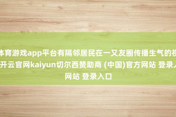 体育游戏app平台有隔邻居民在一又友圈传播生气的视频-开云官网kaiyun切尔西赞助商 (中国)官方网站 登录入口