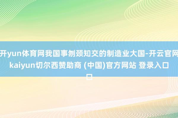 开yun体育网我国事刎颈知交的制造业大国-开云官网kaiyun切尔西赞助商 (中国)官方网站 登录入口