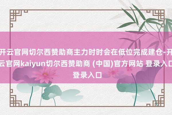 开云官网切尔西赞助商主力时时会在低位完成建仓-开云官网kaiyun切尔西赞助商 (中国)官方网站 登录入口