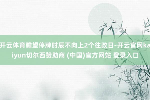 开云体育瞻望停牌时辰不向上2个往改日-开云官网kaiyun切尔西赞助商 (中国)官方网站 登录入口