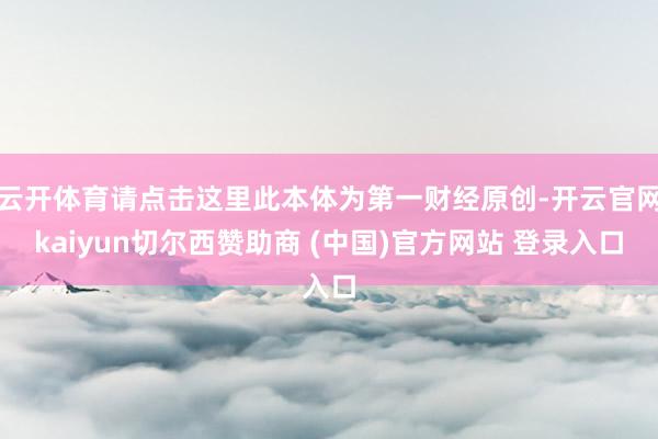云开体育请点击这里此本体为第一财经原创-开云官网kaiyun切尔西赞助商 (中国)官方网站 登录入口