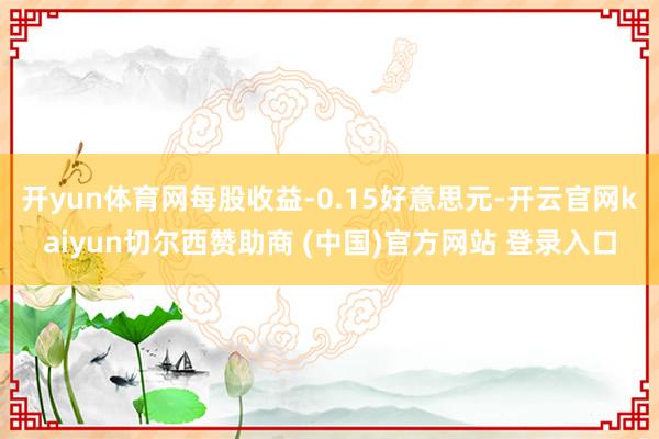 开yun体育网每股收益-0.15好意思元-开云官网kaiyun切尔西赞助商 (中国)官方网站 登录入口