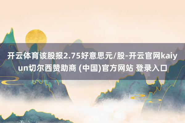 开云体育该股报2.75好意思元/股-开云官网kaiyun切尔西赞助商 (中国)官方网站 登录入口