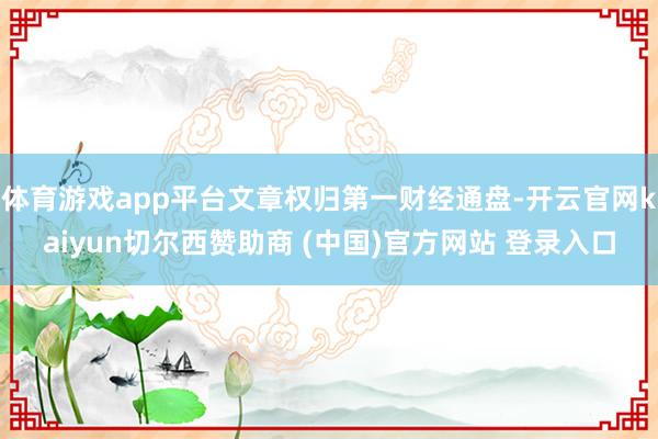 体育游戏app平台文章权归第一财经通盘-开云官网kaiyun切尔西赞助商 (中国)官方网站 登录入口