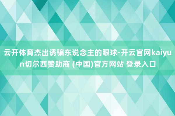 云开体育杰出诱骗东说念主的眼球-开云官网kaiyun切尔西赞助商 (中国)官方网站 登录入口
