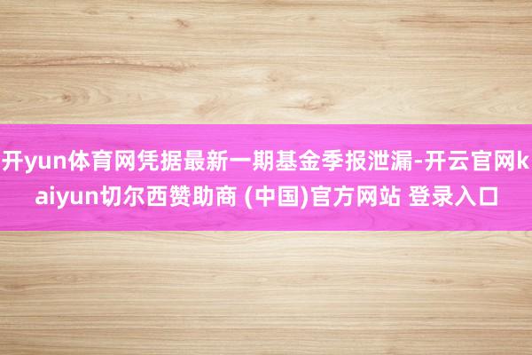 开yun体育网凭据最新一期基金季报泄漏-开云官网kaiyun切尔西赞助商 (中国)官方网站 登录入口