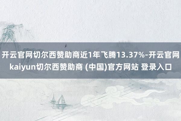 开云官网切尔西赞助商近1年飞腾13.37%-开云官网kaiyun切尔西赞助商 (中国)官方网站 登录入口