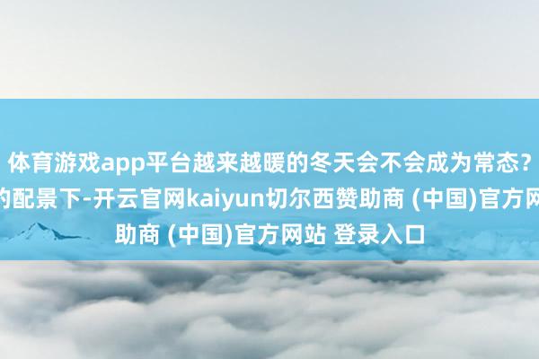 体育游戏app平台越来越暖的冬天会不会成为常态?在满足变暖的配景下-开云官网kaiyun切尔西赞助商 (中国)官方网站 登录入口