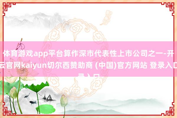 体育游戏app平台 算作深市代表性上市公司之一-开云官网kaiyun切尔西赞助商 (中国)官方网站 登录入口