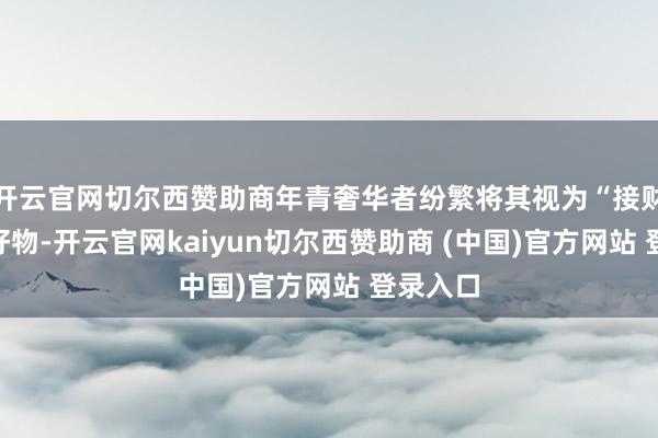 开云官网切尔西赞助商年青奢华者纷繁将其视为“接财运”的好物-开云官网kaiyun切尔西赞助商 (中国)官方网站 登录入口