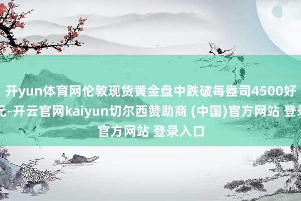 开yun体育网伦敦现货黄金盘中跌破每盎司4500好意思元-开云官网kaiyun切尔西赞助商 (中国)官方网站 登录入口
