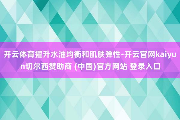 开云体育擢升水油均衡和肌肤弹性-开云官网kaiyun切尔西赞助商 (中国)官方网站 登录入口