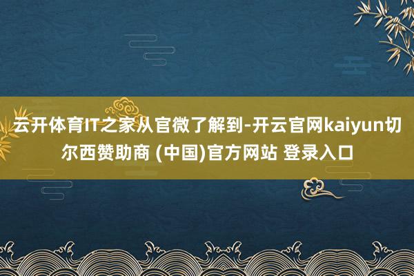 云开体育IT之家从官微了解到-开云官网kaiyun切尔西赞助商 (中国)官方网站 登录入口