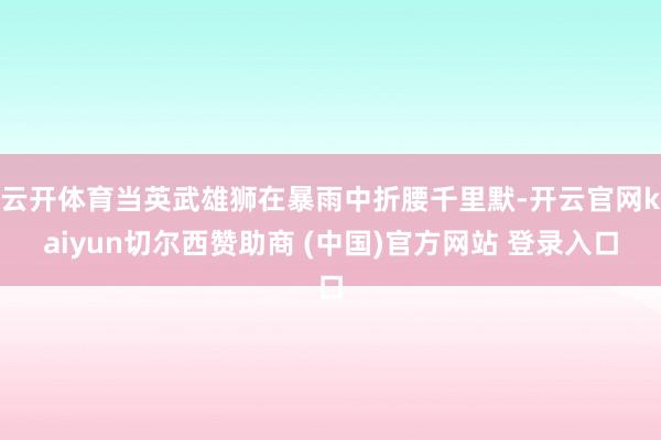 云开体育当英武雄狮在暴雨中折腰千里默-开云官网kaiyun切尔西赞助商 (中国)官方网站 登录入口