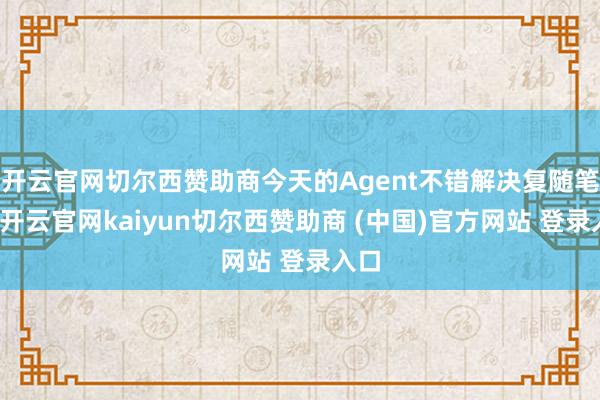 开云官网切尔西赞助商今天的Agent不错解决复随笔档-开云官网kaiyun切尔西赞助商 (中国)官方网站 登录入口