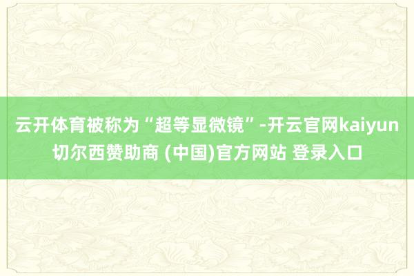 云开体育被称为“超等显微镜”-开云官网kaiyun切尔西赞助商 (中国)官方网站 登录入口