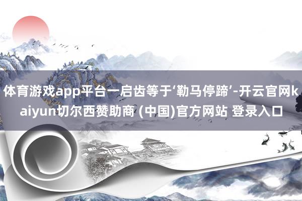 体育游戏app平台一启齿等于‘勒马停蹄’-开云官网kaiyun切尔西赞助商 (中国)官方网站 登录入口