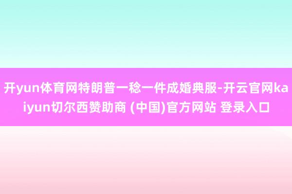 开yun体育网特朗普一稔一件成婚典服-开云官网kaiyun切尔西赞助商 (中国)官方网站 登录入口