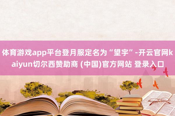 体育游戏app平台登月服定名为“望宇”-开云官网kaiyun切尔西赞助商 (中国)官方网站 登录入口
