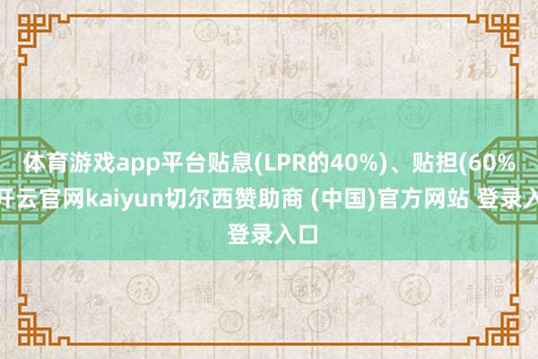 体育游戏app平台贴息(LPR的40%)、贴担(60%)-开云官网kaiyun切尔西赞助商 (中国)官方网站 登录入口