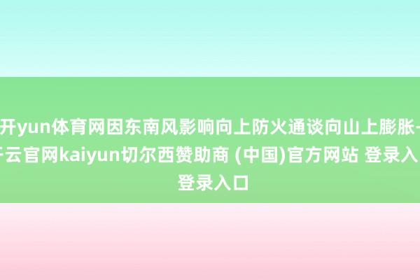 开yun体育网因东南风影响向上防火通谈向山上膨胀-开云官网kaiyun切尔西赞助商 (中国)官方网站 登录入口