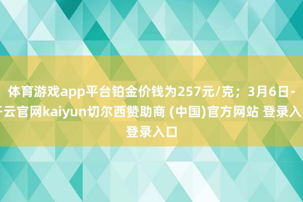 体育游戏app平台铂金价钱为257元/克；3月6日-开云官网kaiyun切尔西赞助商 (中国)官方网站 登录入口