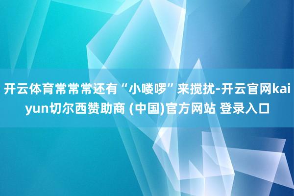 开云体育常常常还有“小喽啰”来搅扰-开云官网kaiyun切尔西赞助商 (中国)官方网站 登录入口