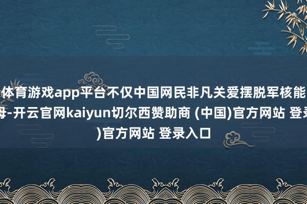 体育游戏app平台不仅中国网民非凡关爱摆脱军核能源航母-开云官网kaiyun切尔西赞助商 (中国)官方网站 登录入口