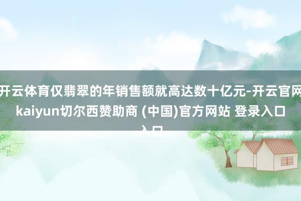 开云体育仅翡翠的年销售额就高达数十亿元-开云官网kaiyun切尔西赞助商 (中国)官方网站 登录入口