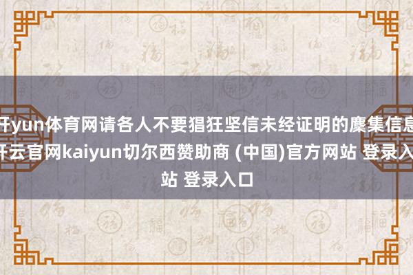 开yun体育网请各人不要猖狂坚信未经证明的麇集信息-开云官网kaiyun切尔西赞助商 (中国)官方网站 登录入口