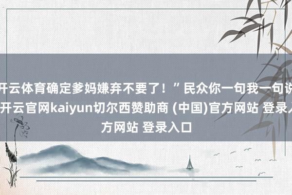 开云体育确定爹妈嫌弃不要了！”民众你一句我一句说着-开云官网kaiyun切尔西赞助商 (中国)官方网站 登录入口