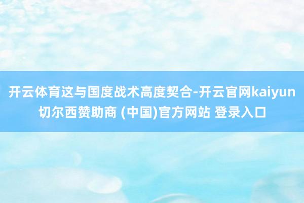 开云体育这与国度战术高度契合-开云官网kaiyun切尔西赞助商 (中国)官方网站 登录入口