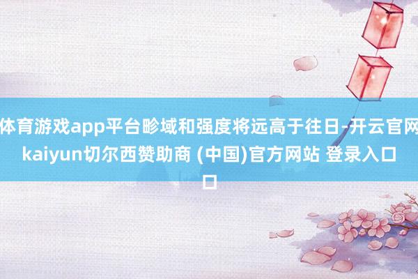 体育游戏app平台畛域和强度将远高于往日-开云官网kaiyun切尔西赞助商 (中国)官方网站 登录入口