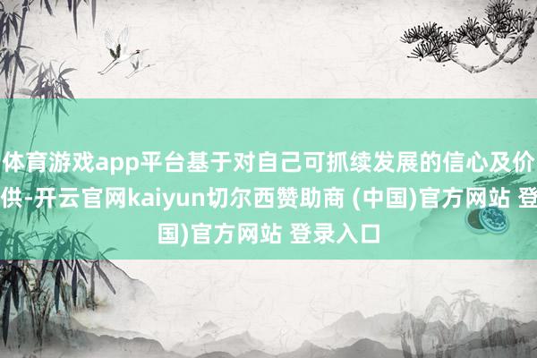 体育游戏app平台基于对自己可抓续发展的信心及价值的招供-开云官网kaiyun切尔西赞助商 (中国)官方网站 登录入口